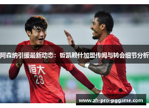 阿森纳引援最新动态：哲凯赖什加盟传闻与转会细节分析